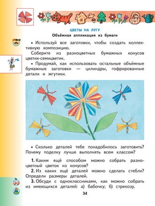 34
ЦВЕТЫ НА ЛУГУ
Объёмная аппликация из бумаги
Используй все заготовки, чтобы создать коллек-
тивную композицию.
Соберите из разноцветных бумажных конусов
цветик-семицветик.
Продумай, как использовать остальные объёмные
бумажные заготовки — цилиндры, гофрированные
детали и жгутики.
Сколько деталей тебе понадобилось заготовить?
Почему поделку лучше выполнять всем классом?
1. Каким ещё способом можно собрать разно-
цветный цветок из конусов?
2. Из каких ещё деталей можно сделать стебли?
Определи размеры деталей.
3. Обсуди с одноклассниками, как можно собрать
из имеющихся деталей: а) бабочку; б) стрекозу.
•
•
•
 