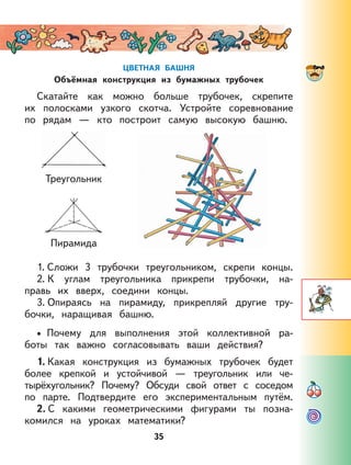 35
ЦВЕТНАЯ БАШНЯ
Объёмная конструкция из бумажных трубочек
Скатайте как можно больше трубочек, скрепите
их полосками узкого скотча. Устройте соревнование
по рядам — кто построит самую высокую башню.
Треугольник
Пирамида
1. Сложи 3 трубочки треугольником, скрепи концы.
2. К углам треугольника прикрепи трубочки, на-
правь их вверх, соедини концы.
3. Опираясь на пирамиду, прикрепляй другие тру-
бочки, наращивая башню.
Почему для выполнения этой коллективной ра-
боты так важно согласовывать ваши действия?
1. Какая конструкция из бумажных трубочек будет
более крепкой и устойчивой — треугольник или че-
тырёхугольник? Почему? Обсуди свой ответ с соседом
по парте. Подтвердите его экспериментальным путём.
2. С какими геометрическими фигурами ты позна-
комился на уроках математики?
•
 
