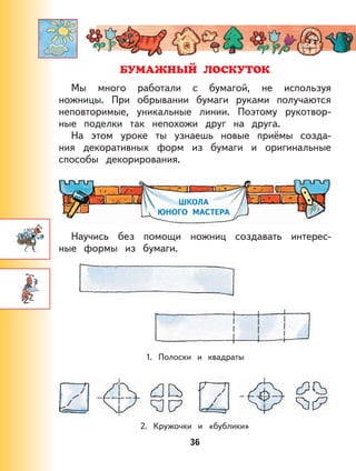 36
Мы много работали с бумагой, не используя
ножницы. При обрывании бумаги руками получаются
неповторимые, уникальные линии. Поэтому рукотвор-
ные поделки так непохожи друг на друга.
На этом уроке ты узнаешь новые приёмы созда-
ния декоративных форм из бумаги и оригинальные
способы декорирования.
ШКОЛА
ЮНОГО МАСТЕРА
Научись без помощи ножниц создавать интерес-
ные формы из бумаги.
1. Полоски и квадраты
2. Кружочки и «бублики»
 
