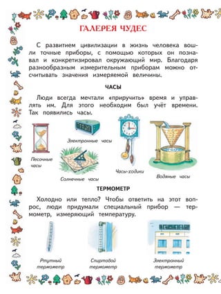 С развитием цивилизации в жизнь человека вош-
ли точные приборы, с помощью которых он позна-
вал и конкретизировал окружающий мир. Благодаря
разнообразным измерительным приборам можно от-
считывать значения измеряемой величины.
ЧАСЫ
Люди всегда мечтали «приручить» время и управ-
лять им. Для этого необходим был учёт времени.
Так появились часы.
ТЕРМОМЕТР
Холодно или тепло? Чтобы ответить на этот воп-
рос, люди придумали специальный прибор — тер-
мометр, измеряющий температуру.
Электронные часы
Водяные часы
Часы-ходики
Песочные
часы
Солнечные часы
Ртутный
термометр
Спиртовой
термометр
Электронный
термометр
 
