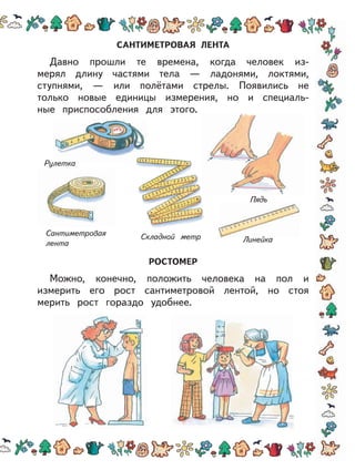 САНТИМЕТРОВАЯ ЛЕНТА
Давно прошли те времена, когда человек из-
мерял длину частями тела — ладонями, локтями,
ступнями, — или полётами стрелы. Появились не
только новые единицы измерения, но и специаль-
ные приспособления для этого.
РОСТОМЕР
Можно, конечно, положить человека на пол и
измерить его рост сантиметровой лентой, но стоя
мерить рост гораздо удобнее.
Рулетка
Сантиметровая
лента
Складной метр Линейка
Пядь
 