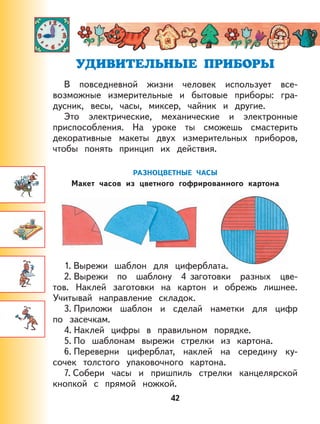 42
В повседневной жизни человек использует все-
возможные измерительные и бытовые приборы: гра-
дусник, весы, часы, миксер, чайник и другие.
Это электрические, механические и электронные
приспособления. На уроке ты сможешь смастерить
декоративные макеты двух измерительных приборов,
чтобы понять принцип их действия.
РАЗНОЦВЕТНЫЕ ЧАСЫ
Макет часов из цветного гофрированного картона
1. Вырежи шаблон для циферблата.
2. Вырежи по шаблону 4 заготовки разных цве-
тов. Наклей заготовки на картон и обрежь лишнее.
Учитывай направление складок.
3. Приложи шаблон и сделай наметки для цифр
по засечкам.
4. Наклей цифры в правильном порядке.
5. По шаблонам вырежи стрелки из картона.
6. Переверни циферблат, наклей на середину ку-
сочек толстого упаковочного картона.
7. Собери часы и пришпиль стрелки канцелярской
кнопкой с прямой ножкой.
 