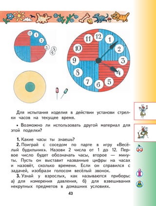 43
Для испытания изделия в действии установи стрел-
ки часов на текущее время.
Возможно ли использовать другой материал для
этой поделки?
1. Какие часы ты знаешь?
2. Поиграй с соседом по парте в игру «Весё-
лый будильник». Назови 2 числа от 1 до 12. Пер-
вое число будет обозначать часы, второе — мину-
ты. Пусть он выставит названные цифры на часах
и назовёт, сколько времени. Если он справился с
задачей, изобрази голосом весёлый звонок.
3. Узнай у взрослых, как называются приборы:
а) для измерения давления, б) для взвешивания
некрупных предметов в домашних условиях.
•
 