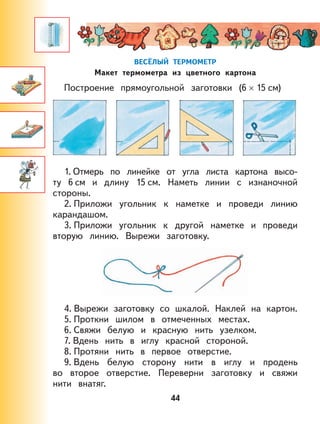 44
ВЕСЁЛЫЙ ТЕРМОМЕТР
Макет термометра из цветного картона
Построение прямоугольной заготовки (6 × 15 см)
1. Отмерь по линейке от угла листа картона высо-
ту 6 см и длину 15 см. Наметь линии с изнаночной
стороны.
2. Приложи угольник к наметке и проведи линию
карандашом.
3. Приложи угольник к другой наметке и проведи
вторую линию. Вырежи заготовку.
4. Вырежи заготовку со шкалой. Наклей на картон.
5. Проткни шилом в отмеченных местах.
6. Свяжи белую и красную нить узелком.
7. Вдень нить в иглу красной стороной.
8. Протяни нить в первое отверстие.
9. Вдень белую сторону нити в иглу и продень
во второе отверстие. Переверни заготовку и свяжи
нити внатяг.
 