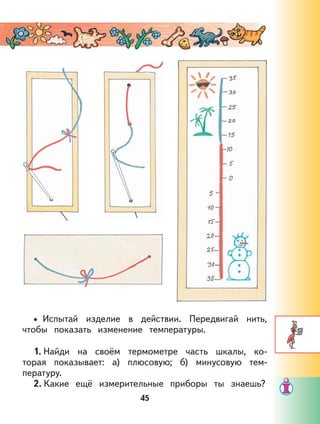 45
Испытай изделие в действии. Передвигай нить,
чтобы показать изменение температуры.
1. Найди на своём термометре часть шкалы, ко-
торая показывает: а) плюсовую; б) минусовую тем-
пературу.
2. Какие ещё измерительные приборы ты знаешь?
•
 