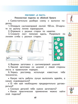47
РОСТОМЕР «Я РАСТУ»
Плоскостная поделка из обойной бумаги
Самостоятельно разбери схему и выполни по-
делку.
1. Отмерьте сантиметровой лентой 150 см. Отчерти-
те по рулону линию карандашом.
2. Отрежьте с разных сторон по наметке.
3. Сложите лист пополам вдоль. Разрежьте по
линиям сгиба с разных сторон.
4. Вырежи заготовки с сантиметровой шкалой.
5. Наклей заготовки со шкалой с левой стороны
листа в правильном порядке.
6. Укрась ростомер, используя известные тебе
технологии.
Какую часть работы лучше выполнять вдвоём, а
какую индивидуально?
О чём вам необходимо предварительно догово-
риться?
Сколько деталей тебе нужно заготовить?
Какое практическое применение можно найти
этой поделке?
•
•
•
•
•
 