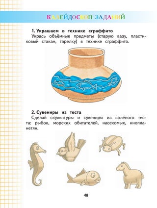 48
1. Украшаем в технике сграффито
Укрась объёмные предметы (старую вазу, пласти-
ковый стакан, тарелку) в технике сграффито.
2. Сувениры из теста
Сделай скульптуры и сувениры из солёного тес-
та: рыбок, морских обитателей, насекомых, инопла-
нетян.
 