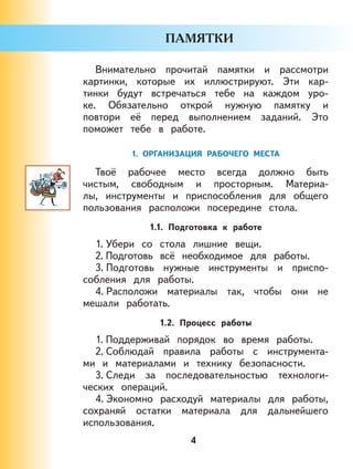 4
Внимательно прочитай памятки и рассмотри
картинки, которые их иллюстрируют. Эти кар-
тинки будут встречаться тебе на каждом уро-
ке. Обязательно открой нужную памятку и
повтори её перед выполнением заданий. Это
поможет тебе в работе.
1. ОРГАНИЗАЦИЯ РАБОЧЕГО МЕСТА
Твоё рабочее место всегда должно быть
чистым, свободным и просторным. Материа-
лы, инструменты и приспособления для общего
пользования расположи посередине стола.
1.1. Подготовка к работе
1. Убери со стола лишние вещи.
2. Подготовь всё необходимое для работы.
3. Подготовь нужные инструменты и приспо-
собления для работы.
4. Расположи материалы так, чтобы они не
мешали работать.
1.2. Процесс работы
1. Поддерживай порядок во время работы.
2. Соблюдай правила работы с инструмента-
ми и материалами и технику безопасности.
3. Следи за последовательностью технологи-
ческих операций.
4. Экономно расходуй материалы для работы,
сохраняй остатки материала для дальнейшего
использования.
 