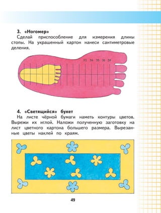 49
3. «Ногомер»
Сделай приспособление для измерения длины
стопы. На украшенный картон нанеси сантиметровые
деления.
4. «Светящийся» букет
На листе чёрной бумаги наметь контуры цветов.
Вырежи их иглой. Наложи полученную заготовку на
лист цветного картона большего размера. Вырезан-
ные цветы наклей по краям.
 
