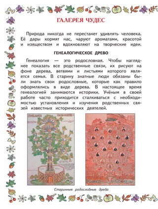 Природа никогда не перестанет удивлять человека.
Её дары кормят нас, чаруют ароматами, красотой
и изяществом и вдохновляют на творческие идеи.
ГЕНЕАЛОГИЧЕСКОЕ ДРЕВО
Генеалогия — это родословная. Чтобы нагляд-
нее показать все родственные связи, их рисуют на
фоне дерева, ветвями и листьями которого явля-
ется семья. В старину знатные люди обязаны бы-
ли знать свои родословные, которые как правило
оформлялись в виде дерева. В настоящее время
генеалогией занимаются историки. Учёным в своей
работе часто приходится сталкиваться с необходи-
мостью установления и изучения родственных свя-
зей известных исторических деятелей.
Старинные родословные древа
 
