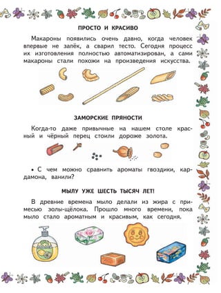 ПРОСТО И КРАСИВО
Макароны появились очень давно, когда человек
впервые не запёк, а сварил тесто. Сегодня процесс
их изготовления полностью автоматизирован, а сами
макароны стали похожи на произведения искусства.
ЗАМОРСКИЕ ПРЯНОСТИ
Когда-то даже привычные на нашем столе крас-
ный и чёрный перец стоили дороже золота.
C чем можно сравнить ароматы гвоздики, кар-
дамона, ванили?
МЫЛУ УЖЕ ШЕСТЬ ТЫСЯЧ ЛЕТ!
В древние времена мыло делали из жира с при-
месью золы-щёлока. Прошло много времени, пока
мыло стало ароматным и красивым, как сегодня.
•
 