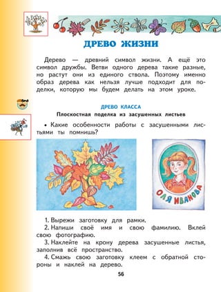 56
Дерево — древний символ жизни. А ещё это
символ дружбы. Ветви одного дерева такие разные,
но растут они из единого ствола. Поэтому именно
образ дерева как нельзя лучше подходит для по-
делки, которую мы будем делать на этом уроке.
ДРЕВО КЛАССА
Плоскостная поделка из засушенных листьев
Какие особенности работы с засушенными лис-
тьями ты помнишь?
1. Вырежи заготовку для рамки.
2. Напиши своё имя и свою фамилию. Вклей
свою фотографию.
3. Наклейте на крону дерева засушенные листья,
заполнив всё пространство.
4. Смажь свою заготовку клеем с обратной сто-
роны и наклей на дерево.
•
 