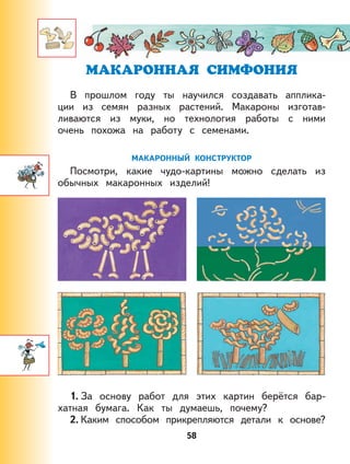 58
В прошлом году ты научился создавать апплика-
ции из семян разных растений. Макароны изготав-
ливаются из муки, но технология работы с ними
очень похожа на работу с семенами.
МАКАРОННЫЙ КОНСТРУКТОР
Посмотри, какие чудо-картины можно сделать из
обычных макаронных изделий!
1. За основу работ для этих картин берётся бар-
хатная бумага. Как ты думаешь, почему?
2. Каким способом прикрепляются детали к основе?
 