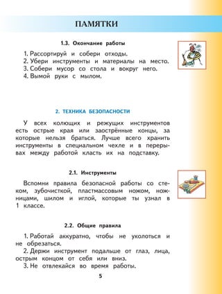 5
1.3. Окончание работы
1. Рассортируй и собери отходы.
2. Убери инструменты и материалы на место.
3. Собери мусор со стола и вокруг него.
4. Вымой руки с мылом.
2. ТЕХНИКА БЕЗОПАСНОСТИ
У всех колющих и режущих инструментов
есть острые края или заострённые концы, за
которые нельзя браться. Лучше всего хранить
инструменты в специальном чехле и в переры-
вах между работой класть их на подставку.
2.1. Инструменты
Вспомни правила безопасной работы со сте-
ком, зубочисткой, пластмассовым ножом, нож-
ницами, шилом и иглой, которые ты узнал в
1 классе.
2.2. Общие правила
1. Работай аккуратно, чтобы не уколоться и
не обрезаться.
2. Держи инструмент подальше от глаз, лица,
острым концом от себя или вниз.
3. Не отвлекайся во время работы.
 