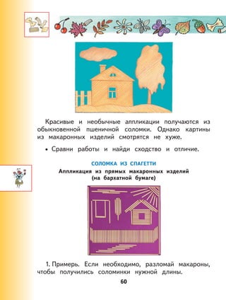 60
Красивые и необычные аппликации получаются из
обыкновенной пшеничной соломки. Однако картины
из макаронных изделий смотрятся не хуже.
Сравни работы и найди сходство и отличие.
СОЛОМКА ИЗ СПАГЕТТИ
Аппликация из прямых макаронных изделий
(на бархатной бумаге)
1. Примерь. Если необходимо, разломай макароны,
чтобы получились соломинки нужной длины.
•
 