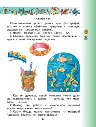 61
Сделай сам
Самостоятельно укрась рамки для фотографий,
заколки и прочие объёмные предметы с помощью
окрашенных макаронных изделий.
а) Наклей макаронные изделия клеем ПВА.
б) Обмажь предметы толстым слоем пластилина и
вдави в него макаронные изделия.
1. Как ты думаешь, какой материал нужно доль-
ше подготавливать к работе — соломку или мака-
роны? Почему?
2. Почему при работе с макаронной соломкой
важно выдерживать направление?
3. Какие блюда можно приготовить из макарон?
Расскажи рецепты их приготовления.
 