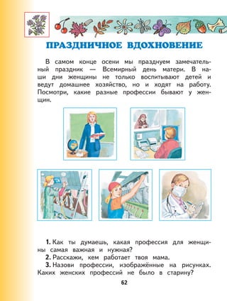 62
В самом конце осени мы празднуем замечатель-
ный праздник — Всемирный день матери. В на-
ши дни женщины не только воспитывают детей и
ведут домашнее хозяйство, но и ходят на работу.
Посмотри, какие разные профессии бывают у жен-
щин.
1. Как ты думаешь, какая профессия для женщи-
ны самая важная и нужная?
2. Расскажи, кем работает твоя мама.
3. Назови профессии, изображённые на рисунках.
Каких женских профессий не было в старину?
 