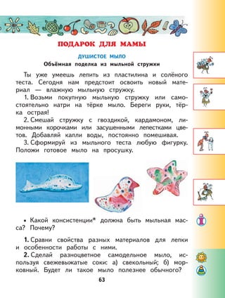 63
ДУШИСТОЕ МЫЛО
Объёмная поделка из мыльной стружки
Ты уже умеешь лепить из пластилина и солёного
теста. Сегодня нам предстоит освоить новый мате-
риал — влажную мыльную стружку.
1. Возьми покупную мыльную стружку или само-
стоятельно натри на тёрке мыло. Береги руки, тёр-
ка острая!
2. Смешай стружку с гвоздикой, кардамоном, ли-
монными корочками или засушенными лепестками цве-
тов. Добавляй капли воды, постоянно помешивая.
3. Сформируй из мыльного теста любую фигурку.
Положи готовое мыло на просушку.
Какой консистенции* должна быть мыльная мас-
са? Почему?
1. Сравни свойства разных материалов для лепки
и особенности работы с ними.
2. Сделай разноцветное самодельное мыло, ис-
пользуя свежевыжатые соки: а) свекольный; б) мор-
ковный. Будет ли такое мыло полезнее обычного?
•
 