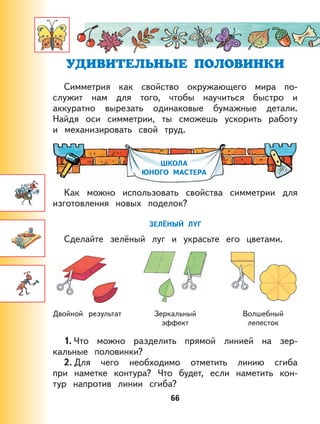 66
Симметрия как свойство окружающего мира по-
служит нам для того, чтобы научиться быстро и
аккуратно вырезать одинаковые бумажные детали.
Найдя оси симметрии, ты сможешь ускорить работу
и механизировать свой труд.
ШКОЛА
ЮНОГО МАСТЕРА
Как можно использовать свойства симметрии для
изготовления новых поделок?
ЗЕЛЁНЫЙ ЛУГ
Сделайте зелёный луг и украсьте его цветами.
Двойной результат Зеркальный
эффект
Волшебный
лепесток
1. Что можно разделить прямой линией на зер-
кальные половинки?
2. Для чего необходимо отметить линию сгиба
при наметке контура? Что будет, если наметить кон-
тур напротив линии сгиба?
 