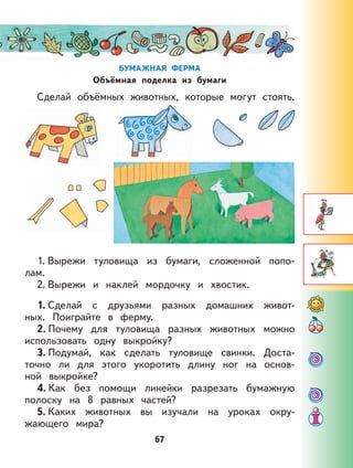 67
БУМАЖНАЯ ФЕРМА
Объёмная поделка из бумаги
Сделай объёмных животных, которые могут стоять.
1. Вырежи туловища из бумаги, сложенной попо-
лам.
2. Вырежи и наклей мордочку и хвостик.
1. Сделай с друзьями разных домашних живот-
ных. Поиграйте в ферму.
2. Почему для туловища разных животных можно
использовать одну выкройку?
3. Подумай, как сделать туловище свинки. Доста-
точно ли для этого укоротить длину ног на основ-
ной выкройке?
4. Как без помощи линейки разрезать бумажную
полоску на 8 равных частей?
5. Каких животных вы изучали на уроках окру-
жающего мира?
 