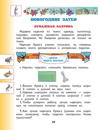 68
Издавна изделия из ткани: одежду, полотенца,
подзоры, скатерти, занавески украшали декоратив-
ной бахромой. Но бахрома делалась не только на
ткани.
Нарезая бумагу узкими полосами, ты сможешь
создать много декоративных и интересных поделок.
ШКОЛА
ЮНОГО МАСТЕРА
Научись нарезать «лапшой» бумажные полосы.
1. Возьми бумагу в клетку, отрежь полосу шири-
ной 6 клеток и длиной во весь лист.
2. Нарежь «лапшой» полосы по наметке — шири-
ной 2 клетки и длиной 4 клетки; шириной 1 клет-
ка и длиной 4 клетки.
3. Чтобы ускорить работу, лучше нарезать «лап-
шу» на нескольких полосах сразу, сложив их.
1. Как лучше нарезать бумагу (узкими или широ-
кими полосами), чтобы поделки смотрелись более
пушистыми?
•
 