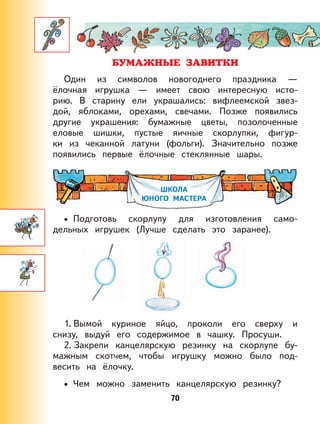 70
Один из символов новогоднего праздника —
ёлочная игрушка — имеет свою интересную исто-
рию. В старину ели украшались: вифлеемской звез-
дой, яблоками, орехами, свечами. Позже появились
другие украшения: бумажные цветы, позолоченные
еловые шишки, пустые яичные скорлупки, фигур-
ки из чеканной латуни (фольги). Значительно позже
появились первые ёлочные стеклянные шары.
ШКОЛА
ЮНОГО МАСТЕРА
Подготовь скорлупу для изготовления само-
дельных игрушек (Лучше сделать это заранее).
1. Вымой куриное яйцо, проколи его сверху и
снизу, выдуй его содержимое в чашку. Просуши.
2. Закрепи канцелярскую резинку на скорлупе бу-
мажным скотчем, чтобы игрушку можно было под-
весить на ёлочку.
Чем можно заменить канцелярскую резинку?
•
•
 