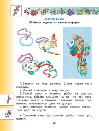 72
ЗОЛОТАЯ РЫБКА
Объёмная поделка из яичной скорлупы
1. Закрепи на яйце резинку. Смажь клеем часть
скорлупы.
2. Наклей конфетти в виде чешуи.
3. Сделай хвост и плавники рыбки из завитого
серпантина. Обрати внимание на то, что при изго-
товлении хвоста и боковых плавников полосы сер-
пантина наклеиваются одна на другую.
4. Для верхнего плавника наклей полосы серпан-
тина друг за другом.
Продумай сам, как сделать рыбке глаза, рот,
корону.
•
 