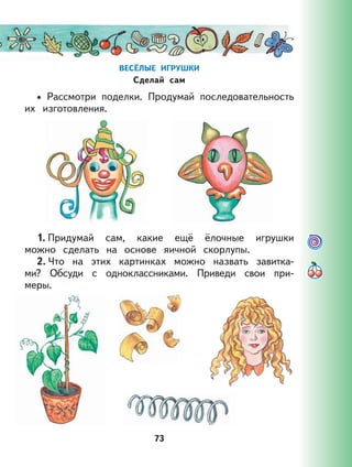 73
ВЕСЁЛЫЕ ИГРУШКИ
Сделай сам
Рассмотри поделки. Продумай последовательность
их изготовления.
1. Придумай сам, какие ещё ёлочные игрушки
можно сделать на основе яичной скорлупы.
2. Что на этих картинках можно назвать завитка-
ми? Обсуди с одноклассниками. Приведи свои при-
меры.
•
 
