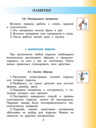 7
2.6. Пачкающиеся материалы
Вспомни правила работы с клеем, краской
и пластилином.
1. Эти материалы нельзя брать в рот.
2. Исключи попадание этих материалов в глаза.
3. После работы вымой руки с мылом.
3. ВЫПОЛНЕНИЕ ПОДЕЛКИ
При выполнении любой поделки необходимо
внимательно рассмотреть образец и проанали-
зировать, из чего и как он изготовлен. Очень
важно правильно спланировать свои действия.
3.1. Анализ образца
1. Рассмотри иллюстрацию готовой поделки
или готовую поделку.
2. Разберись, из каких деталей она состоит
(форма, размер, цвет).
3. Определи материалы и инструменты, с по-
мощью которых она сделана.
4. Постарайся определить способ и приёмы
изготовления поделки, понять её конструкцию.
Подумай, какова была последовательность тех-
нологических операций.
5. Подумай, какими свойствами материалов
обоснован их выбор для поделки. Можно ли
заменить их другими материалами.
 