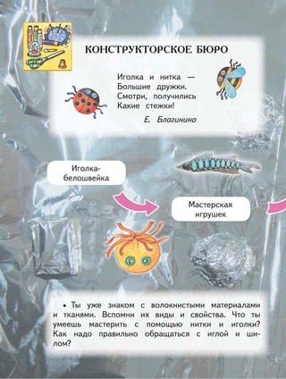 Иголка и нитка —
Большие дружки.
Смотри, получились
Какие стежки!
Е. Благинина
Ты уже знаком с волокнистыми материалами
и тканями. Вспомни их виды и свойства. Что ты
умеешь мастерить с помощью нитки и иголки?
Как надо правильно обращаться с иглой и ши-
лом?
•
Иголка-
белошвейка
Мастерская
игрушек
 