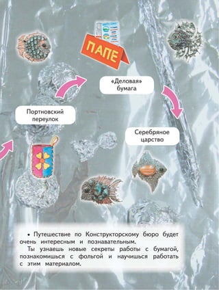 Портновский
переулок
«Деловая»
бумага
Серебряное
царство
Путешествие по Конструкторскому бюро будет
очень интересным и познавательным.
Ты узнаешь новые секреты работы с бумагой,
познакомишься с фольгой и научишься работать
с этим материалом.
•
 