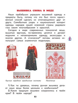 83
ВЫШИВКА СНОВА В МОДЕ
Наши прабабушки украшали вышивкой одежду и
предметы быта, потому что это был почти единст-
венный способ сделать их отличающимися друг от
друга. Самобытные узоры и национальный колорит
одежды народов нашей огромной страны радовали
глаз своим многообразием и красотой.
Сегодня в мире современных технологий вещи,
вышитые вручную, по-прежнему ценятся и делают
модными и неповторимыми одежду, аксессуары и
многое другое. А этнические* мотивы активно ис-
пользуют самые знаменитые модельеры.
Русские народные праздничные костюмы Полотенце
1. Как ты думаешь, почему ручная вышивка дела-
ет наши вещи более ценными и необычными?
2. Какие традиции вышивки сохранились в твоём
крае? В твоём народе?
 