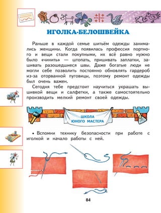 84
ИГОЛКА-БЕЛОШВЕЙКА
Раньше в каждой семье шитьём одежды занима-
лись женщины. Когда появилась профессия портно-
го и вещи стали покупными, их всё равно нужно
было «чинить» — штопать, пришивать заплатки, за-
шивать разошедшиеся швы. Даже богатые люди не
могли себе позволить постоянно обновлять гардероб
из-за оторванной пуговицы, поэтому ремонт одежды
был очень важен.
Сегодня тебе предстоит научиться украшать вы-
шивкой вещи и салфетки, а также самостоятельно
производить мелкий ремонт своей одежды.
ШКОЛА
ЮНОГО МАСТЕРА
Вспомни технику безопасности при работе с
иголкой и начало работы с ней.
•
 