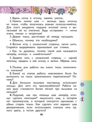85
1. Вдень нитку в иголку, завяжи узелок.
2. Наметь линию шва — вытащи одну ниточку
из ткани, чтобы получилась ровная полоска-намётка.
Для этого аккуратно подцепи иголкой нитку и вы-
таскивай её из плетения. Будь осторожен — нитка
очень тонкая и непрочная!
3. Держи ткань, растягивая её между пальцами.
Объясни, почему это необходимо?
4. Воткни иглу с изнаночной стороны, начни шить.
Старайся выдерживать одинаковый шаг стежка.
Как ты думаешь, почему такой шов называется
«вперёд иголку» и «намёточный»?
5. Закрепи нить с изнаночной стороны — сделай
петельку, продень в неё иголку и затяни. Обрежь нить.
1. Почему для работы мы взяли ткань полотняно-
го плетения?
2. Какой из этапов работы невозможно было бы
выполнить на ткани трикотажного переплетения? По-
чему?
3. Для больших вышивок мастерицы используют
пяльцы. Для чего это приспособление? Работа ка-
кой руки становится более лёгкой при вышивке на
пяльцах?
4. Подумай, как при помощи шва «вперёд игол-
ку» сделать имитацию* машинного шва, в котором
нет промежутков, и который смотрится одинаково с
обеих сторон ткани. Как сделать этот вариант шва
декоративным, если использовать сначала нить од-
ного цвета, а потом другого?
•
•
 