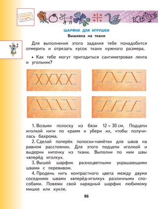 86
ШАРФИК ДЛЯ ИГРУШКИ
Вышивка на ткани
Для выполнения этого задания тебе понадобится
отмерить и отрезать кусок ткани нужного размера.
Как тебе могут пригодиться сантиметровая лента
и угольник?
1. Возьми полоску из бязи 12 × 30 см. Подцепи
иголкой нити по краям и убери их, чтобы получи-
лась бахрома.
2. Сделай поперёк полоски-намётки для швов на
равном расстоянии. Для этого подцепи иголкой и
выдерни ниточку из ткани. Выполни по ним швы
«вперёд иголку».
3. Вышей шарфик разноцветными украшающими
швами с перевивом.
4. Продень нить контрастного цвета между двумя
соседними швами «вперёд-иголку» различными спо-
собами. Повяжи свой нарядный шарфик любимому
мишке или кукле.
•
 