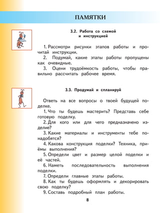 8
3.2. Работа со схемой
и инструкцией
1. Рассмотри рисунки этапов работы и про-
читай инструкции.
2. Подумай, какие этапы работы пропущены
как очевидные.
3. Оцени трудоёмкость работы, чтобы пра-
вильно рассчитать рабочее время.
3.3. Продумай и спланируй
Ответь на все вопросы о твоей будущей по-
делке.
1. Что ты будешь мастерить? Представь себе
готовую поделку.
2. Для кого или для чего предназначено из-
делие?
3. Какие материалы и инструменты тебе по-
надобятся?
4. Какова конструкция поделки? Техника, при-
ёмы выполнения?
5. Определи цвет и размер целой поделки и
её частей.
6. Наметь последовательность выполнения
поделки.
7. Определи главные этапы работы.
8. Как ты будешь оформлять и декорировать
свою поделку?
9. Составь подробный план работы.
 