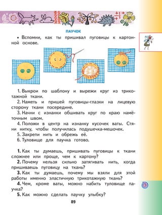 89
ПАУЧОК
Вспомни, как ты пришивал пуговицы к картон-
ной основе.
1. Выкрои по шаблону и вырежи круг из трико-
тажной ткани.
2. Наметь и пришей пуговицы-глазки на лицевую
сторону ткани посередине.
3. Начни с изнанки обшивать круг по краю намё-
точным швом.
4. Положи в центр на изнанку кусочек ваты. Стя-
ни нитку, чтобы получилась подушечка-мешочек.
5. Закрепи нить и обрежь её.
6. Туловище для паучка готово.
1. Как ты думаешь, пришивать пуговицы к ткани
сложнее или проще, чем к картону?
2. Почему нельзя сильно затягивать нить, когда
пришиваешь пуговицу на ткань?
3. Как ты думаешь, почему мы взяли для этой
работы именно эластичную трикотажную ткань?
4. Чем, кроме ваты, можно набить туловище па-
учка?
5. Как можно сделать паучку улыбку?
•
 