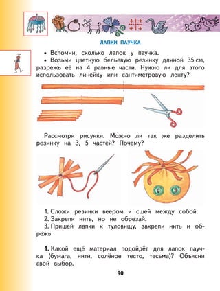 90
ЛАПКИ ПАУЧКА
Вспомни, сколько лапок у паучка.
Возьми цветную бельевую резинку длиной 35 см,
разрежь её на 4 равные части. Нужно ли для этого
использовать линейку или сантиметровую ленту?
Рассмотри рисунки. Можно ли так же разделить
резинку на 3, 5 частей? Почему?
1. Сложи резинки веером и сшей между собой.
2. Закрепи нить, но не обрезай.
3. Пришей лапки к туловищу, закрепи нить и об-
режь.
1. Какой ещё материал подойдёт для лапок пауч-
ка (бумага, нити, солёное тесто, тесьма)? Объясни
свой выбор.
•
•
 