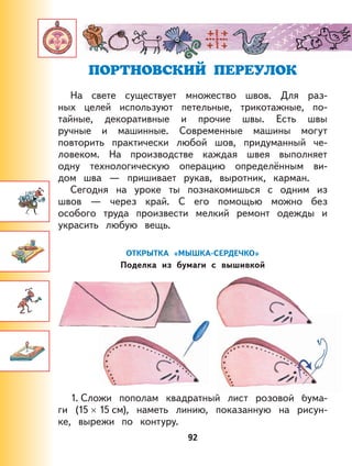 92
ПОРТНОВСКИЙ ПЕРЕУЛОК
На свете существует множество швов. Для раз-
ных целей используют петельные, трикотажные, по-
тайные, декоративные и прочие швы. Есть швы
ручные и машинные. Современные машины могут
повторить практически любой шов, придуманный че-
ловеком. На производстве каждая швея выполняет
одну технологическую операцию определённым ви-
дом шва — пришивает рукав, выротник, карман.
Сегодня на уроке ты познакомишься с одним из
швов — через край. С его помощью можно без
особого труда произвести мелкий ремонт одежды и
украсить любую вещь.
ОТКРЫТКА «МЫШКА-СЕРДЕЧКО»
Поделка из бумаги с вышивкой
1. Сложи пополам квадратный лист розовой бума-
ги (15 × 15 см), наметь линию, показанную на рисун-
ке, вырежи по контуру.
 