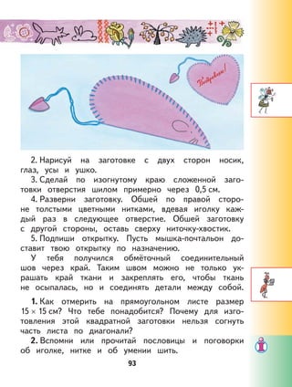 93
2. Нарисуй на заготовке с двух сторон носик,
глаз, усы и ушко.
3. Сделай по изогнутому краю сложенной заго-
товки отверстия шилом примерно через 0,5 см.
4. Разверни заготовку. Обшей по правой сторо-
не толстыми цветными нитками, вдевая иголку каж-
дый раз в следующее отверстие. Обшей заготовку
с другой стороны, оставь сверху ниточку-хвостик.
5. Подпиши открытку. Пусть мышка-почтальон до-
ставит твою открытку по назначению.
У тебя получился обмёточный соединительный
шов через край. Таким швом можно не только ук-
рашать край ткани и закреплять его, чтобы ткань
не осыпалась, но и соединять детали между собой.
1. Как отмерить на прямоугольном листе размер
15 × 15 см? Что тебе понадобится? Почему для изго-
товления этой квадратной заготовки нельзя согнуть
часть листа по диагонали?
2. Вспомни или прочитай пословицы и поговорки
об иголке, нитке и об умении шить.
 