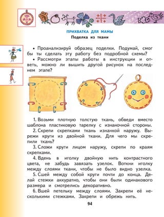 94
ПРИХВАТКА ДЛЯ МАМЫ
Поделка из ткани
Проанализируй образец поделки. Подумай, смог
бы ты сделать эту работу без подробной схемы?
Рассмотри этапы работы в инструкции и от-
веть, можно ли вышить другой рисунок на послед-
нем этапе?
1. Возьми плотную толстую ткань, обведи вместо
шаблона пластиковую тарелку с изнаночной стороны.
2. Скрепи скрепками ткань изнанкой наружу. Вы-
режи круги из двойной ткани. Для чего мы скре-
пили ткань?
3. Сложи круги лицом наружу, скрепи по краям
скрепками.
4. Вдень в иголку двойную нить контрастного
цвета, не забудь завязать узелок. Воткни иголку
между слоями ткани, чтобы не было видно узелка.
5. Сшей между собой круги почти до конца. Де-
лай стежки аккуратно, чтобы они были одинакового
размера и смотрелись декоративно.
6. Вшей петельку между слоями. Закрепи её не-
сколькими стежками. Закрепи и обрежь нить.
•
•
 