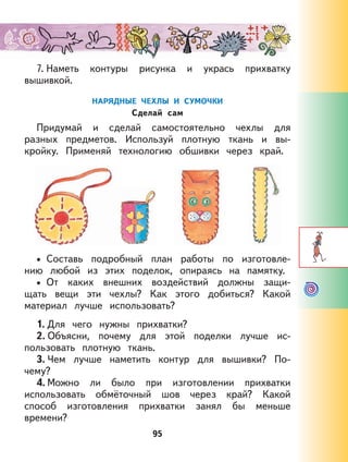 95
7. Наметь контуры рисунка и укрась прихватку
вышивкой.
НАРЯДНЫЕ ЧЕХЛЫ И СУМОЧКИ
Сделай сам
Придумай и сделай самостоятельно чехлы для
разных предметов. Используй плотную ткань и вы-
кройку. Применяй технологию обшивки через край.
Составь подробный план работы по изготовле-
нию любой из этих поделок, опираясь на памятку.
От каких внешних воздействий должны защи-
щать вещи эти чехлы? Как этого добиться? Какой
материал лучше использовать?
1. Для чего нужны прихватки?
2. Объясни, почему для этой поделки лучше ис-
пользовать плотную ткань.
3. Чем лучше наметить контур для вышивки? По-
чему?
4. Можно ли было при изготовлении прихватки
использовать обмёточный шов через край? Какой
способ изготовления прихватки занял бы меньше
времени?
•
•
 