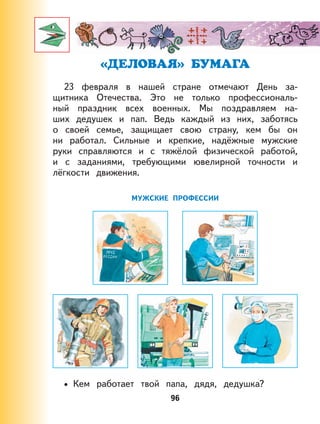 96
«ДЕЛОВАЯ» БУМАГА
23 февраля в нашей стране отмечают День за-
щитника Отечества. Это не только профессиональ-
ный праздник всех военных. Мы поздравляем на-
ших дедушек и пап. Ведь каждый из них, заботясь
о своей семье, защищает свою страну, кем бы он
ни работал. Сильные и крепкие, надёжные мужские
руки справляются и с тяжёлой физической работой,
и с заданиями, требующими ювелирной точности и
лёгкости движения.
МУЖСКИЕ ПРОФЕССИИ
Кем работает твой папа, дядя, дедушка?•
 