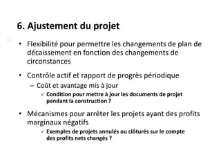 6. Ajustement du projet
11
     • Flexibilité pour permettre les changements de plan de
       décaissement en fonction des changements de
       circonstances
     • Contrôle actif et rapport de progrès périodique
        – Coût et avantage mis à jour
              Condition pour mettre à jour les documents de projet
               pendant la construction ?

     • Mécanismes pour arrêter les projets ayant des profits
       marginaux négatifs
              Exemples de projets annulés ou clôturés sur le compte
               des profits nets changés ?
 