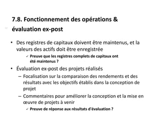 7.8. Fonctionnement des opérations &
12
     évaluation ex-post
     • Des registres de capitaux doivent être maintenus, et la
       valeurs des actifs doit être enregistrée
              Preuve que les registres complets de capitaux ont
               été maintenus ?
     • Évaluation ex-post des projets réalisés
        – Focalisation sur la comparaison des rendements et des
          résultats avec les objectifs établis dans la conception de
          projet
        – Commentaires pour améliorer la conception et la mise en
          œuvre de projets à venir
              Preuve de réponse aux résultats d'évaluation ?
 