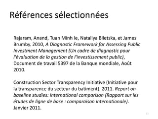 Références sélectionnées

Rajaram, Anand, Tuan Minh le, Nataliya Biletska, et James
Brumby. 2010, A Diagnostic Framework for Assessing Public
Investment Management (Un cadre de diagnostic pour
l'évaluation de la gestion de l'investissement public),
Document de travail 5397 de la Banque mondiale, Août
2010.

Construction Sector Transparency Initiative (Initiative pour
la transparence du secteur du batiment). 2011. Report on
baseline studies: International comparison (Rapport sur les
études de ligne de base : comparaison internationale).
Janvier 2011.
                                                               13
 