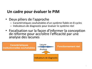 Un cadre pour évaluer le PIM
  • Deux piliers de l'approche
      – Caractéristiques souhaitables d'un système fiable en 8 cycles
      – Indicateurs de diagnostic pour évaluer le système réel
  • Focalisation sur la façon d'informer la conception
    de réforme pour accroître l'efficacité par une
    analyse des lacunes
        Caractéristiques          Lacune
                                                     Fonctionnement réel
institutionnelles souhaitables
                                  Analyse


                             Indicateurs de diagnostic


                                                                           4
 