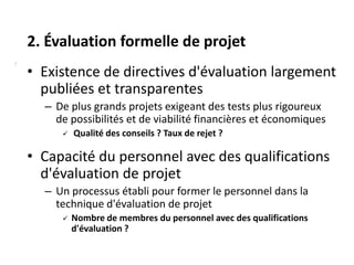 2. Évaluation formelle de projet
7
    • Existence de directives d'évaluation largement
      publiées et transparentes
      – De plus grands projets exigeant des tests plus rigoureux
        de possibilités et de viabilité financières et économiques
            Qualité des conseils ? Taux de rejet ?

    • Capacité du personnel avec des qualifications
      d'évaluation de projet
      – Un processus établi pour former le personnel dans la
        technique d'évaluation de projet
            Nombre de membres du personnel avec des qualifications
             d'évaluation ?
 