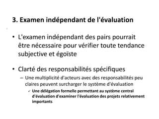 3. Examen indépendant de l'évaluation
8


    • L'examen indépendant des pairs pourrait
      être nécessaire pour vérifier toute tendance
      subjective et égoïste

    • Clarté des responsabilités spécifiques
      – Une multiplicité d'acteurs avec des responsabilités peu
        claires peuvent surcharger le système d'évaluation
            Une délégation formelle permettant au système central
             d'évaluation d'examiner l'évaluation des projets relativement
             importants
 