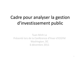 Cadre pour analyser la gestion
   d'investissement public

                  Tuan Minh Le
 Présenté lors de la Conférence d'hiver d'ICGFM
                 Washington, DC
                6 décembre 2011



                                                  1
 